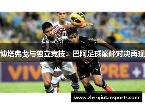 博塔弗戈与独立竞技:巴阿足球巅峰对决再现 博塔弗戈与独立竞技:巴阿足球巅峰对决再现