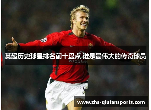 英超历史球星排名前十盘点 谁是最伟大的传奇球员 英超历史球星排名前十盘点 谁是最伟大的传奇球员